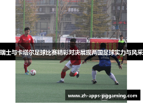 瑞士与卡塔尔足球比赛精彩对决展现两国足球实力与风采
