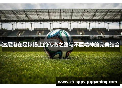 达尼洛在足球场上的传奇之路与不屈精神的完美结合